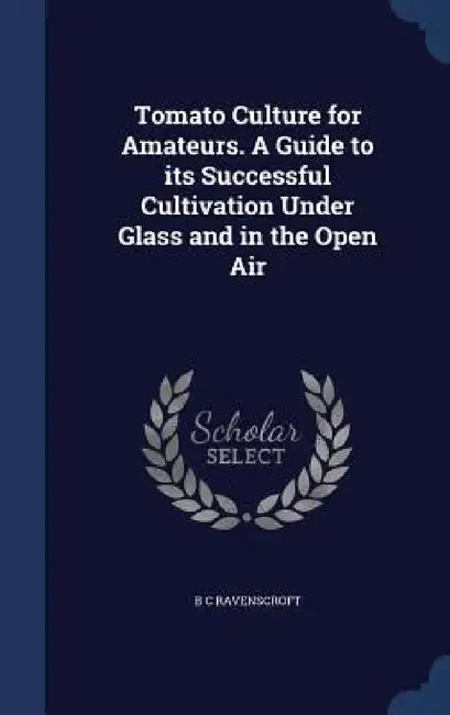 Tomato Culture for Amateurs. A Guide to its Successful Cultivation Under Glass and in the Open Air by B. C. Ravenscroft