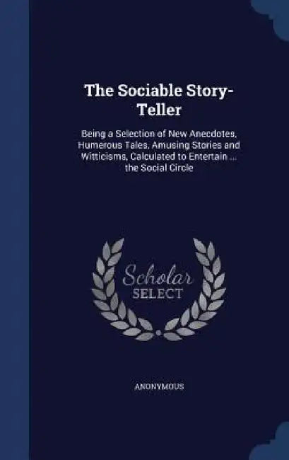 The Sociable Story-Teller: Being a Selection of New Anecdotes, Humerous Tales, Amusing Stories and Witticisms, Calculated to Entertain ... the Social by Anonymous
