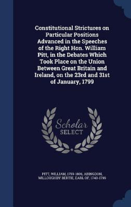 Constitutional Strictures on Particular Positions Advanced in the Speeches of the Right Hon. William Pitt, in the Debates Which Took Place on the Unio by William Pitt, Willoughby Bertie Abingdon
