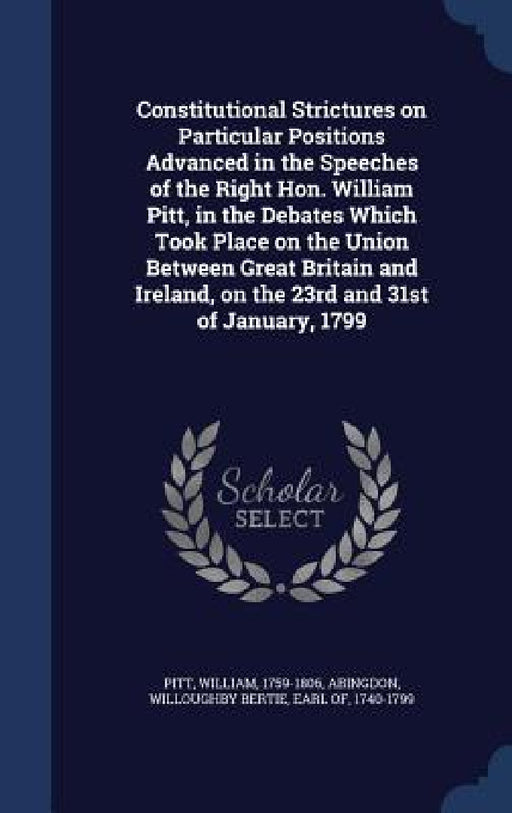 Constitutional Strictures on Particular Positions Advanced in the Speeches of the Right Hon. William Pitt, in the Debates Which Took Place on the Unio by William Pitt, Willoughby Bertie Abingdon