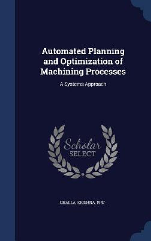 Automated Planning and Optimization of Machining Processes: A Systems Approach by Krishna Challa