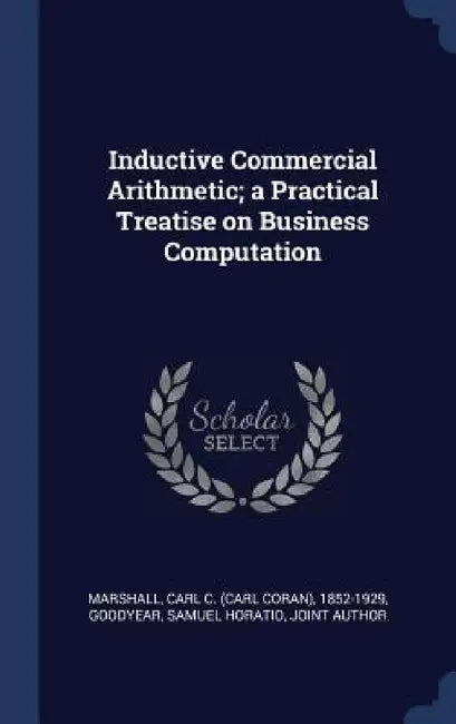 Inductive Commercial Arithmetic; a Practical Treatise on Business Computation by Carl C. 1852-1929 Marshall, Samuel Horatio Goodyear