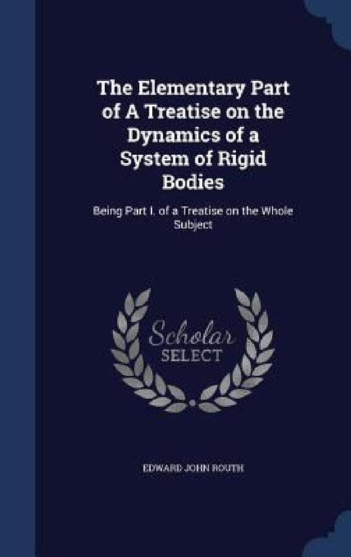 The Elementary Part of A Treatise on the Dynamics of a System of Rigid Bodies: Being Part I. of a Treatise on the Whole Subject by Edward John Routh
