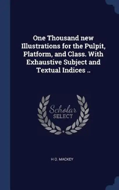 One Thousand new Illustrations for the Pulpit, Platform, and Class. With Exhaustive Subject and Textual Indices .. by H. O. Mackey