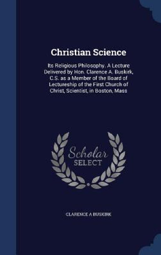 Christian Science: Its Religious Philosophy. A Lecture Delivered by Hon. Clarence A. Buskirk, C.S. as a Member of the Board of Lectureshi by Clarence A. Buskirk
