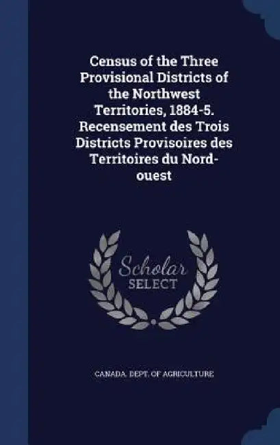 Census of the Three Provisional Districts of the Northwest Territories, 1884-5. Recensement des Trois Districts Provisoires des Territoires du Nord-ou by Canada Dept of Agriculture
