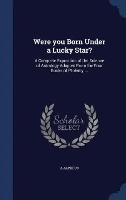 Were you Born Under a Lucky Star?: A Complete Exposition of the Science of Astrology Adapted From the Four Books of Ptolemy ... by A. Alpheus
