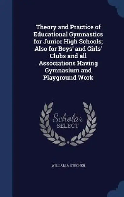 Theory and Practice of Educational Gymnastics for Junior High Schools; Also for Boys' and Girls' Clubs and all Associations Having Gymnasium and Playg by William A. Stecher