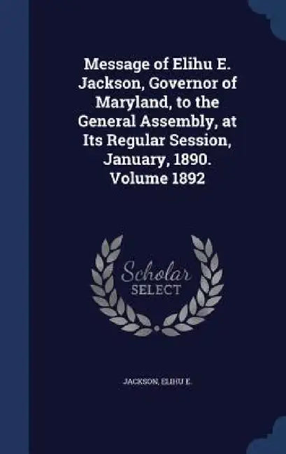 Message of Elihu E. Jackson, Governor of Maryland, to the General Assembly, at Its Regular Session, January, 1890. Volume 1892 by Jackson Elihu E