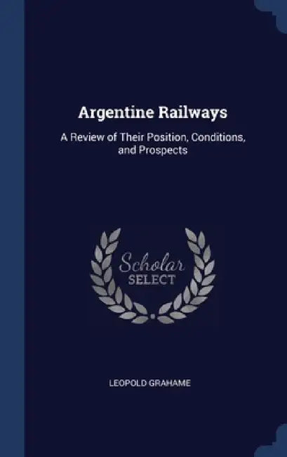 Argentine Railways: A Review of Their Position, Conditions, and Prospects by Leopold Grahame