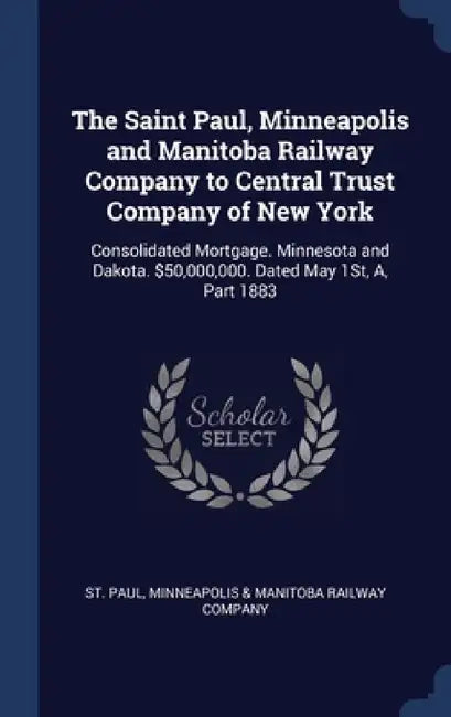 The Saint Paul, Minneapolis and Manitoba Railway Company to Central Trust Company of New York: Consolidated Mortgage. Minnesota and Dakota. $50,000,00 by Minneapolis &. Manitoba Railway St Paul
