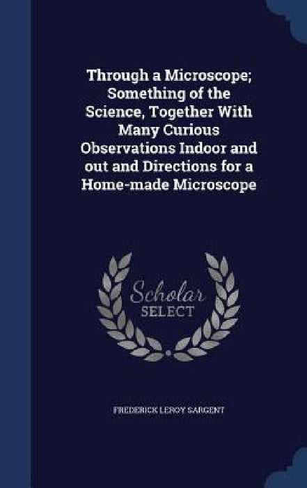 Through a Microscope; Something of the Science, Together With Many Curious Observations Indoor and out and Directions for a Home-made Microscope by Frederick Leroy Sargent
