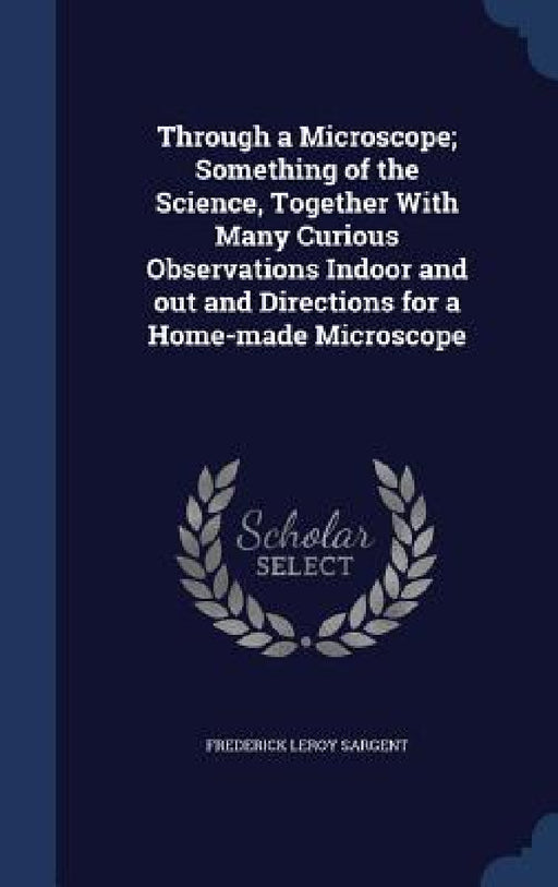 Through a Microscope; Something of the Science, Together With Many Curious Observations Indoor and out and Directions for a Home-made Microscope by Frederick Leroy Sargent