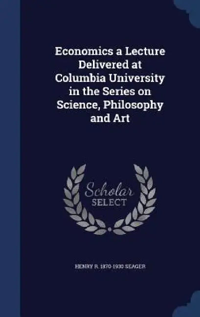 Economics a Lecture Delivered at Columbia University in the Series on Science, Philosophy and Art by Henry R. 1870-1930 Seager