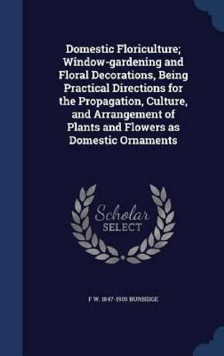 Domestic Floriculture; Window-gardening and Floral Decorations, Being Practical Directions for the Propagation, Culture, and Arrangement of Plants and by F. W. 1847-1905 Burbidge