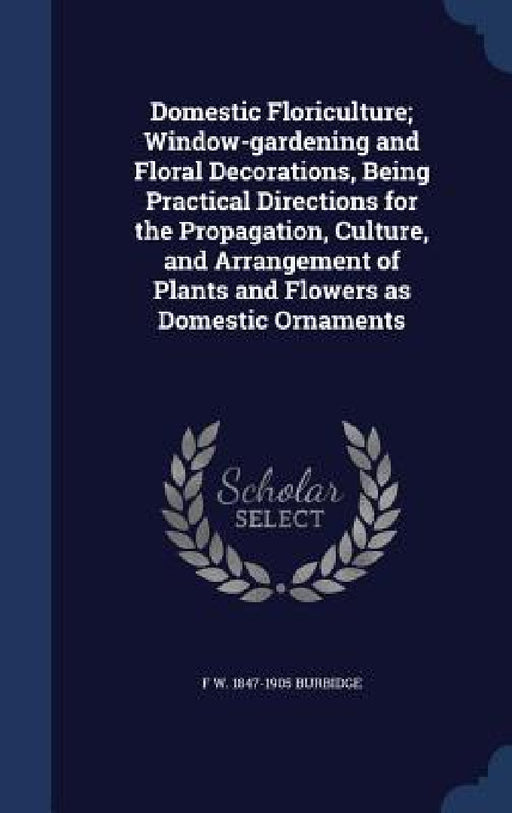 Domestic Floriculture; Window-gardening and Floral Decorations, Being Practical Directions for the Propagation, Culture, and Arrangement of Plants and by F. W. 1847-1905 Burbidge