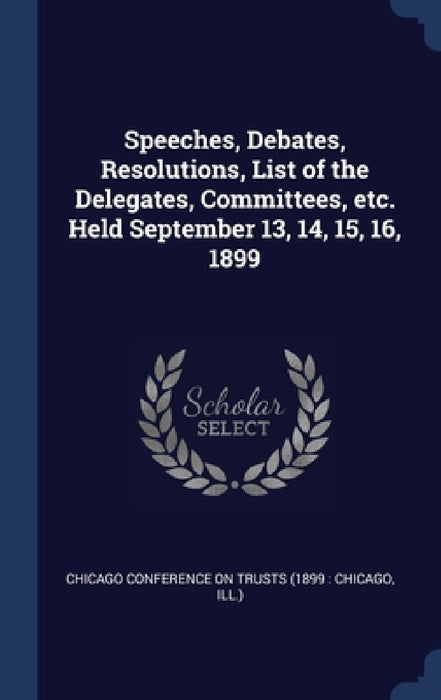 Speeches, Debates, Resolutions, List of the Delegates, Committees, etc. Held September 13, 14, 15, 16, 1899 by Chicago Conference on Trusts (1899 Chi