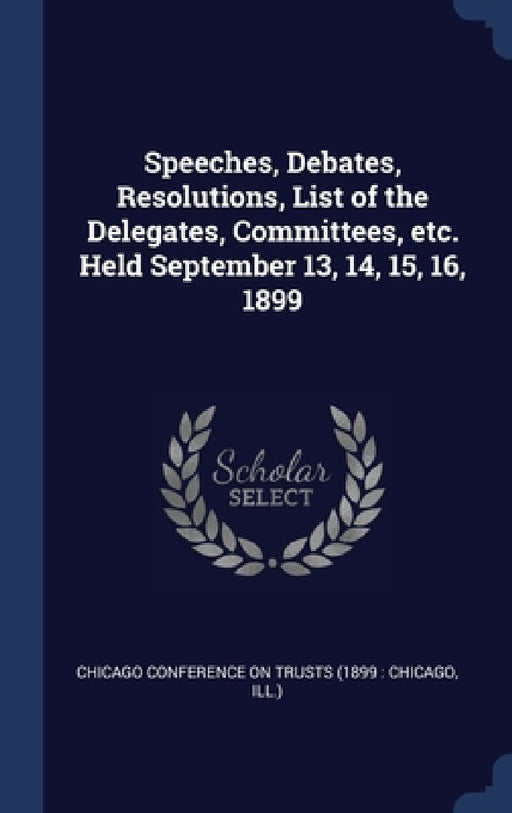 Speeches, Debates, Resolutions, List of the Delegates, Committees, etc. Held September 13, 14, 15, 16, 1899 by Chicago Conference on Trusts (1899 Chi