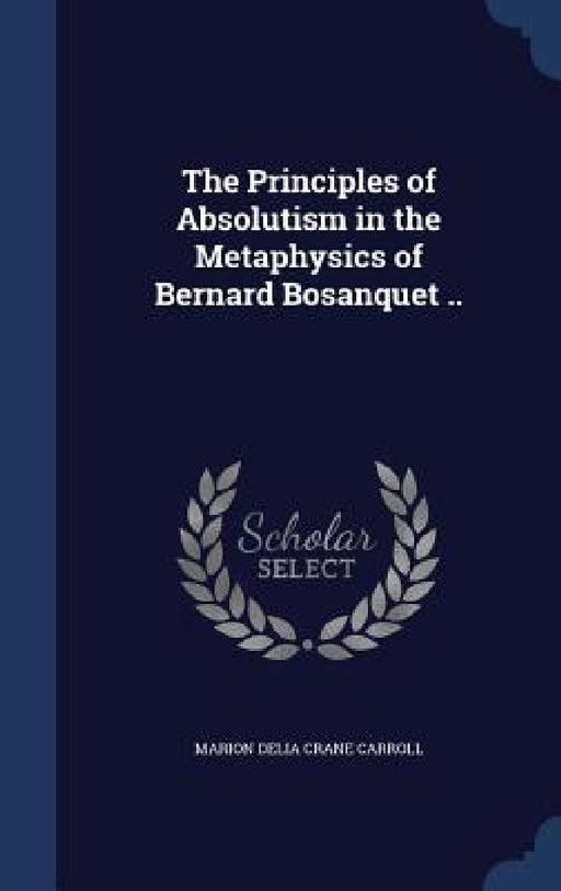 The Principles of Absolutism in the Metaphysics of Bernard Bosanquet .. by Marion Delia Crane Carroll