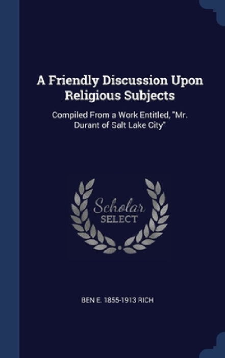 A Friendly Discussion Upon Religious Subjects: Compiled From a Work Entitled, "Mr. Durant of Salt Lake City" by Ben E. 1855-1913 Rich
