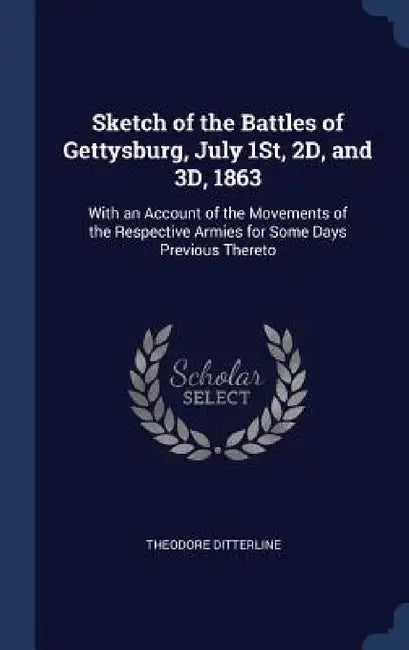 Sketch of the Battles of Gettysburg, July 1St, 2D, and 3D, 1863: With an Account of the Movements of the Respective Armies for Some Days Previous Ther by Theodore Ditterline