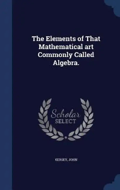 The Elements of That Mathematical art Commonly Called Algebra. by Kersey John