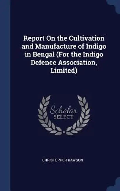 Report On the Cultivation and Manufacture of Indigo in Bengal (For the Indigo Defence Association, Limited) by Christopher Rawson