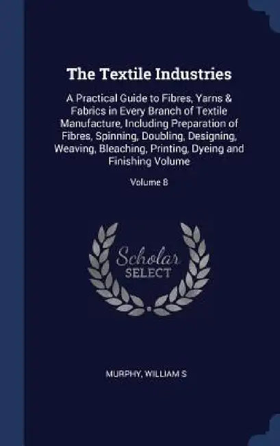 The Textile Industries: A Practical Guide to Fibres, Yarns & Fabrics in Every Branch of Textile Manufacture, Including Preparation of Fibres, by Murphy William S