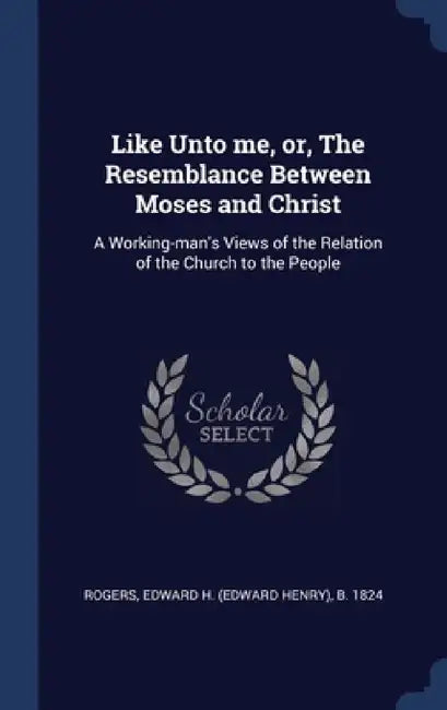 Like Unto me, or, The Resemblance Between Moses and Christ: A Working-man's Views of the Relation of the Church to the People by Edward Henry Rogers