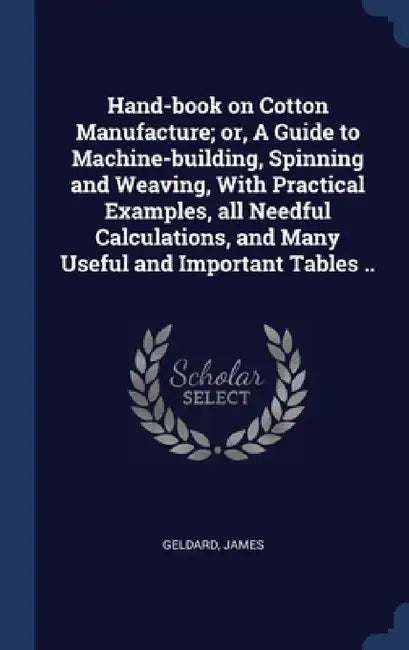 Hand-book on Cotton Manufacture; or, A Guide to Machine-building, Spinning and Weaving, With Practical Examples, all Needful Calculations, and Many Us by Geldard James