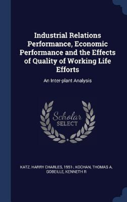 Industrial Relations Performance, Economic Performance and the Effects of Quality of Working Life Efforts: An Inter-plant Analysis by Harry Charles Katz, Thomas A. Kochan, Kenneth R. Gobeille