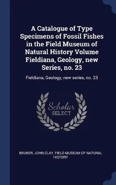 A Catalogue of Type Specimens of Fossil Fishes in the Field Museum of Natural History Volume Fieldiana, Geology, new Series, no. 23: Fieldiana, Geolog by John Clay Bruner, Field Museum of Natural History