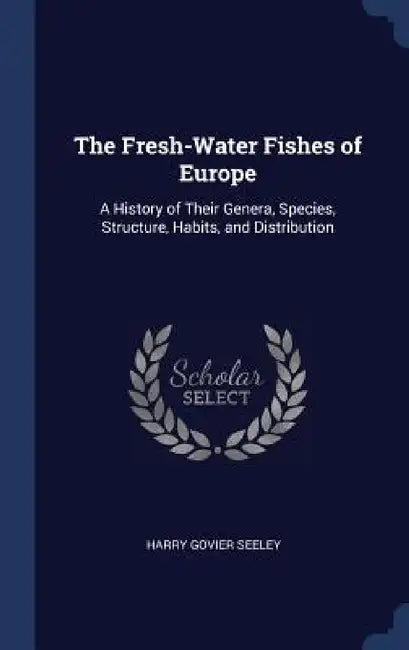 The Fresh-Water Fishes of Europe: A History of Their Genera, Species, Structure, Habits, and Distribution by Harry Govier Seeley