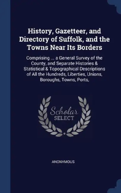 History, Gazetteer, and Directory of Suffolk, and the Towns Near Its Borders: Comprising ... a General Survey of the County, and Separate Histories & by Anonymous