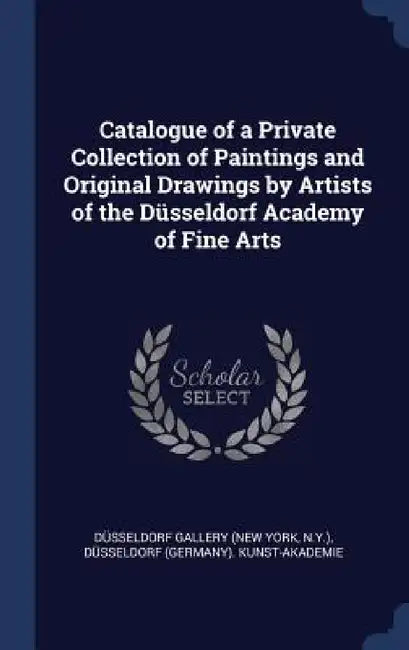 Catalogue of a Private Collection of Paintings and Original Drawings by Artists of the Düsseldorf Academy of Fine Arts by Düsseldorf Gallery, Düsseldorf Kunst-Akademie