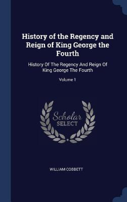 History of the Regency and Reign of King George the Fourth: History Of The Regency And Reign Of King George The Fourth; Volume 1 by William Cobbett