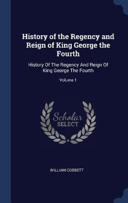 History of the Regency and Reign of King George the Fourth: History Of The Regency And Reign Of King George The Fourth; Volume 1 by William Cobbett