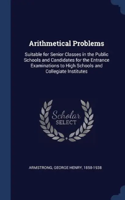 Arithmetical Problems: Suitable for Senior Classes in the Public Schools and Candidates for the Entrance Examinations to High Schools and Col by George Henry Armstrong