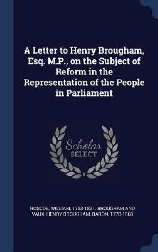 A Letter to Henry Brougham, Esq. M.P., on the Subject of Reform in the Representation of the People in Parliament by William Roscoe, Henry Brougham