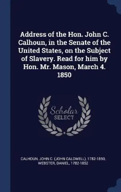 Address of the Hon. John C. Calhoun, in the Senate of the United States, on the Subject of Slavery. Read for him by Hon. Mr. Mason, March 4. 1850 by John C. Calhoun, Daniel Webster