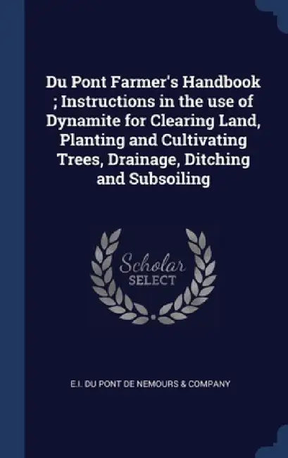 Du Pont Farmer's Handbook; Instructions in the use of Dynamite for Clearing Land, Planting and Cultivating Trees, Drainage, Ditching and Subsoiling by E I Du Pont de Nemours & Company