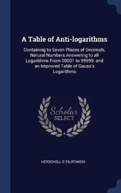 A Table of Anti-logarithms: Containing to Seven Places of Decimals, Natural Numbers Answering to all Logarithms From 00001 to 99999; and an Improv by Herschell E. Filipowski