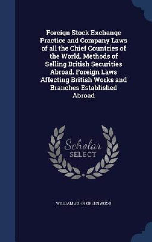 Foreign Stock Exchange Practice and Company Laws of all the Chief Countries of the World. Methods of Selling British Securities Abroad. Foreign Laws A by William John Greenwood