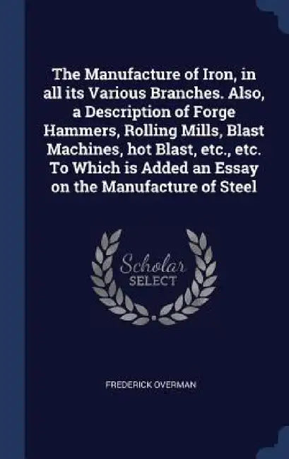 The Manufacture of Iron, in all its Various Branches. Also, a Description of Forge Hammers, Rolling Mills, Blast Machines, hot Blast, etc., etc. To Wh by Frederick Overman