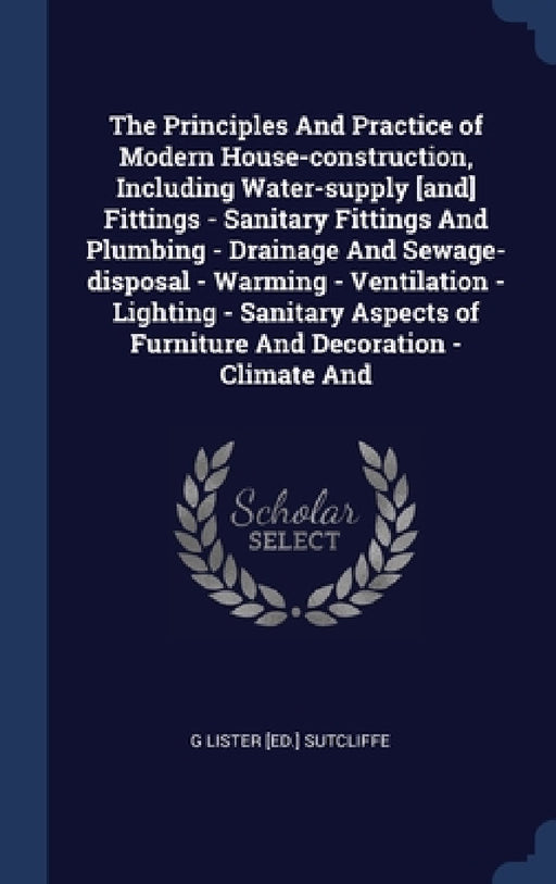 The Principles And Practice of Modern House-construction, Including Water-supply [and] Fittings - Sanitary Fittings And Plumbing - Drainage And Sewage by G. Lister [Ed ]. Sutcliffe