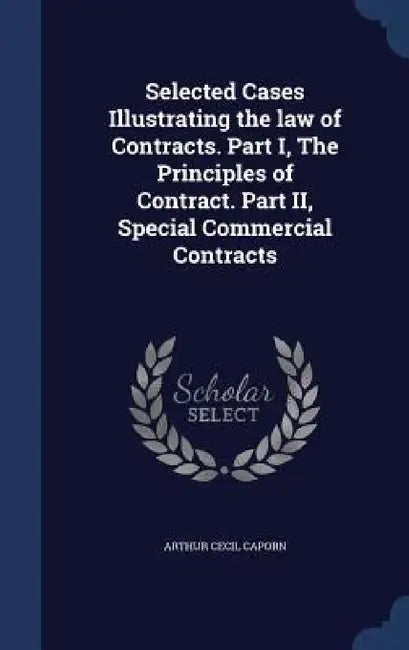 Selected Cases Illustrating the law of Contracts. Part I, The Principles of Contract. Part II, Special Commercial Contracts by Arthur Cecil Caporn