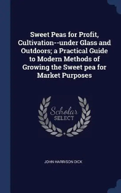 Sweet Peas for Profit, Cultivation--under Glass and Outdoors; a Practical Guide to Modern Methods of Growing the Sweet pea for Market Purposes by John Harrison Dick