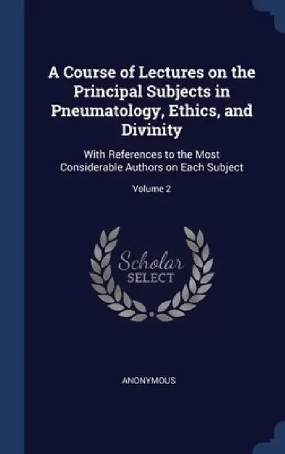 A Course of Lectures on the Principal Subjects in Pneumatology, Ethics, and Divinity: With References to the Most Considerable Authors on Each Subject by Anonymous