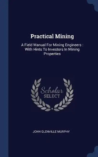 Practical Mining: A Field Manual For Mining Engineers: With Hints To Investors In Mining Properties by John Glenville Murphy