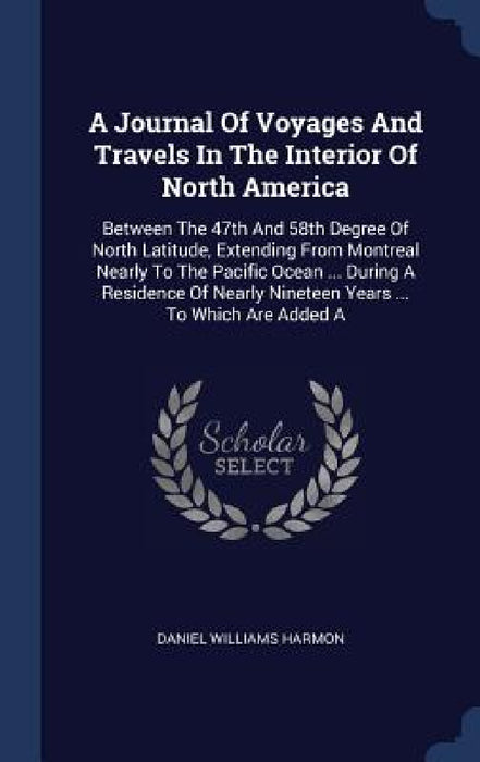 A Journal Of Voyages And Travels In The Interior Of North America: Between The 47th And 58th Degree Of North Latitude, Extending From Montreal Nearly by Daniel Williams Harmon